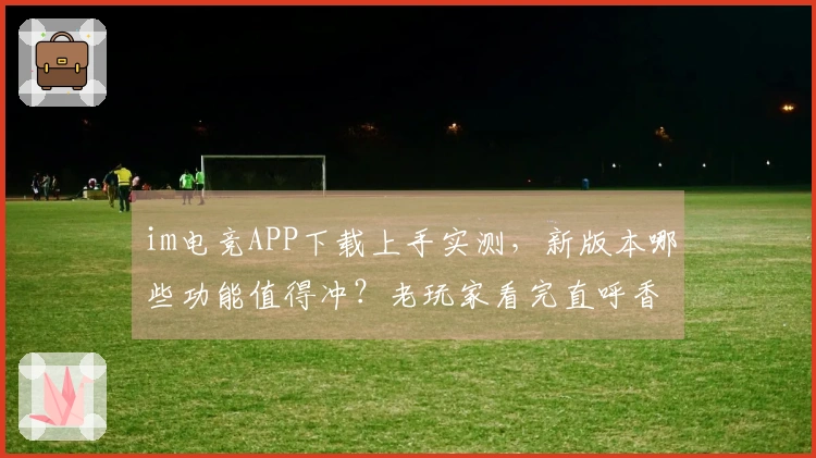 im电竞APP下载上手实测，新版本哪些功能值得冲？老玩家看完直呼香！